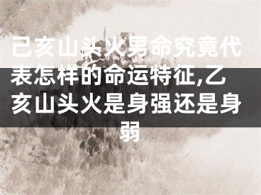 己亥山头火男命究竟代表怎样的命运特征,乙亥山头火是身强还是身弱