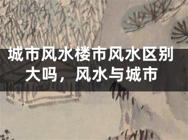 城市风水楼市风水区别大吗，风水与城市