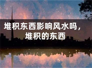 堆积东西影响风水吗，堆积的东西