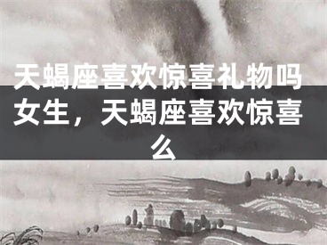 天蝎座喜欢惊喜礼物吗女生，天蝎座喜欢惊喜么