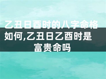 乙丑日酉时的八字命格如何,乙丑日乙酉时是富贵命吗