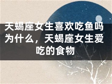 天蝎座女生喜欢吃鱼吗为什么，天蝎座女生爱吃的食物