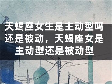 天蝎座女生是主动型吗还是被动，天蝎座女是主动型还是被动型
