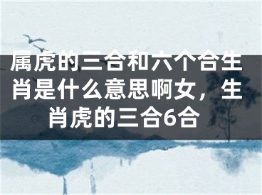 属虎的三合和六个合生肖是什么意思啊女，生肖虎的三合6合