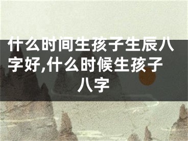 什么时间生孩子生辰八字好,什么时候生孩子八字