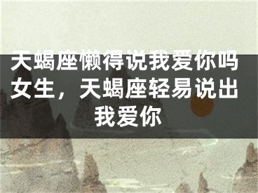 天蝎座懒得说我爱你吗女生，天蝎座轻易说出我爱你
