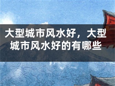 大型城市风水好，大型城市风水好的有哪些