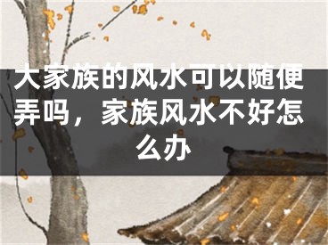 大家族的风水可以随便弄吗，家族风水不好怎么办