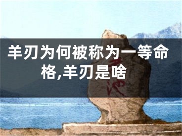 羊刃为何被称为一等命格,羊刃是啥