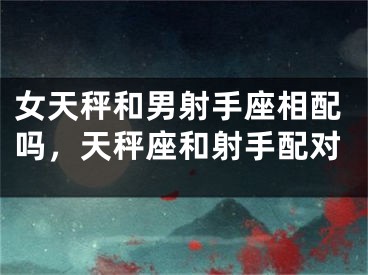 女天秤和男射手座相配吗,天秤座和射手配对