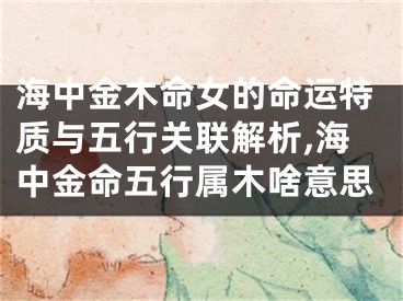 海中金木命女的命运特质与五行关联解析,海中金命五行属木啥意思