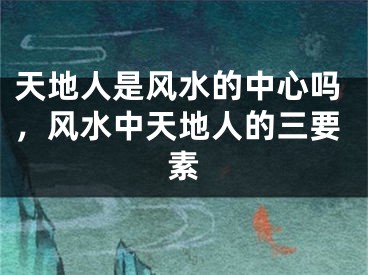 天地人是风水的中心吗，风水中天地人的三要素