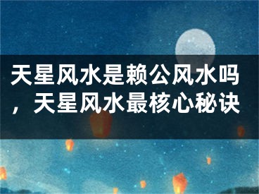 天星风水是赖公风水吗，天星风水最核心秘诀