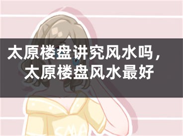 太原楼盘讲究风水吗，太原楼盘风水最好