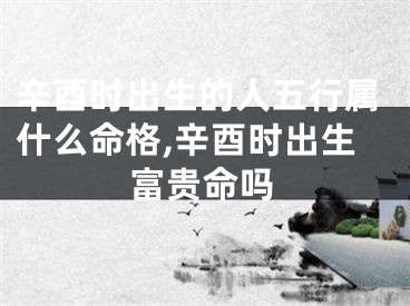 辛酉时出生的人五行属什么命格,辛酉时出生富贵命吗