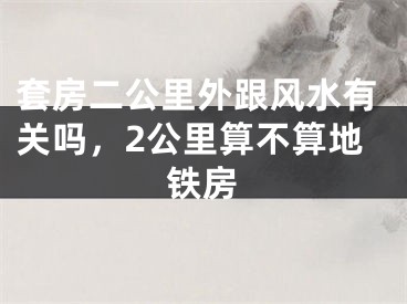 套房二公里外跟风水有关吗，2公里算不算地铁房