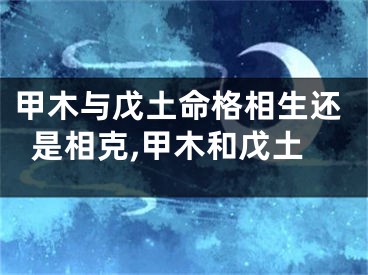 甲木与戊土命格相生还是相克,甲木和戊土