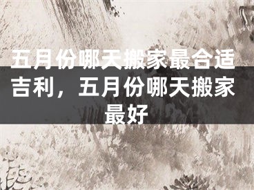 五月份哪天搬家最合适吉利，五月份哪天搬家最好