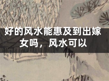 好的风水能惠及到出嫁女吗，风水可以