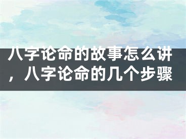 八字论命的故事怎么讲，八字论命的几个步骤