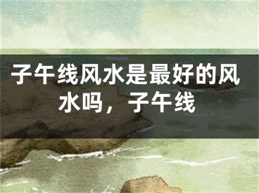 子午线风水是最好的风水吗，子午线