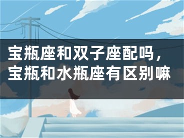 宝瓶座和双子座配吗，宝瓶和水瓶座有区别嘛