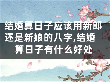 结婚算日子应该用新郎还是新娘的八字,结婚算日子有什么好处