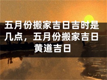五月份搬家吉日吉时是几点，五月份搬家吉日黄道吉日