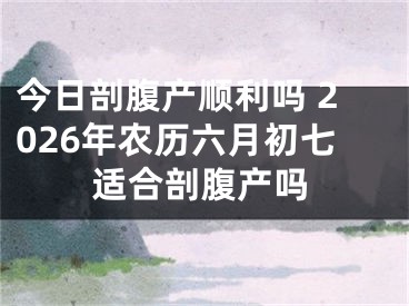 今日剖腹产顺利吗 2026年农历六月初七适合剖腹产吗