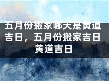五月份搬家哪天是黄道吉日，五月份搬家吉日黄道吉日