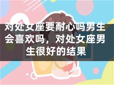 对处女座要耐心吗男生会喜欢吗，对处女座男生很好的结果