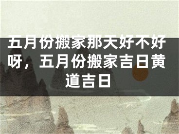 五月份搬家那天好不好呀，五月份搬家吉日黄道吉日