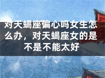 对天蝎座偏心吗女生怎么办，对天蝎座女的是不是不能太好