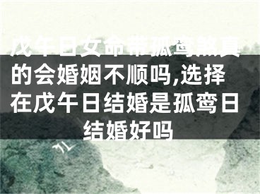 戊午日女命带孤鸾煞真的会婚姻不顺吗,选择在戊午日结婚是孤鸾日结婚好吗