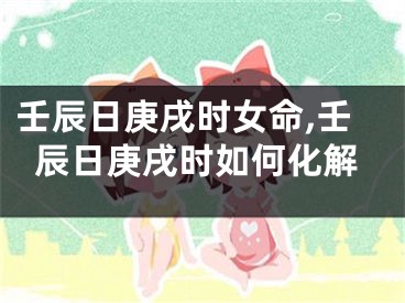 壬辰日庚戌时女命,壬辰日庚戌时如何化解