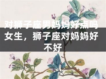 对狮子座男妈妈好点吗女生，狮子座对妈妈好不好