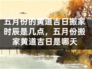 五月份的黄道吉日搬家时辰是几点，五月份搬家黄道吉日是哪天