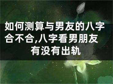 如何测算与男友的八字合不合,八字看男朋友有没有出轨