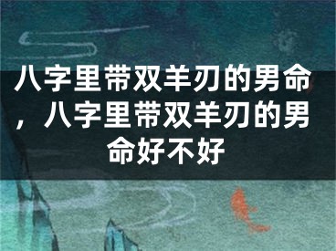 八字里带双羊刃的男命，八字里带双羊刃的男命好不好