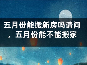 五月份能搬新房吗请问，五月份能不能搬家
