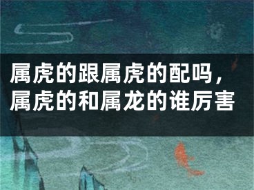 属虎的跟属虎的配吗，属虎的和属龙的谁厉害