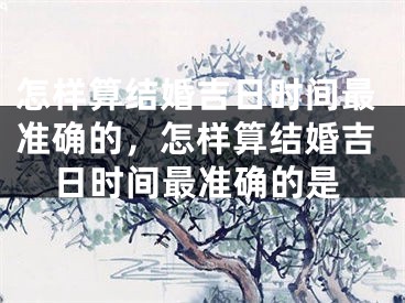 怎样算结婚吉日时间最准确的，怎样算结婚吉日时间最准确的是