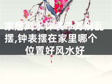 家居风水钟表千万别乱摆,钟表摆在家里哪个位置好风水好