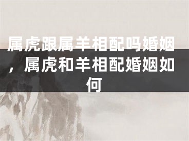 属虎跟属羊相配吗婚姻，属虎和羊相配婚姻如何