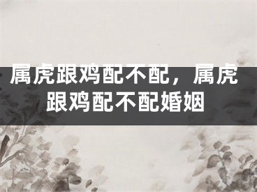 属虎跟鸡配不配，属虎跟鸡配不配婚姻