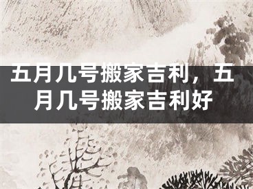 五月几号搬家吉利，五月几号搬家吉利好