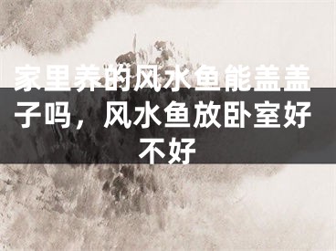 家里养的风水鱼能盖盖子吗，风水鱼放卧室好不好
