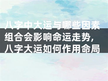八字中大运与哪些因素组合会影响命运走势,八字大运如何作用命局