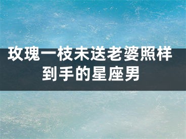 玫瑰一枝未送老婆照样到手的星座男