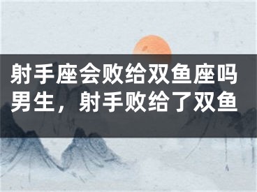 射手座会败给双鱼座吗男生，射手败给了双鱼